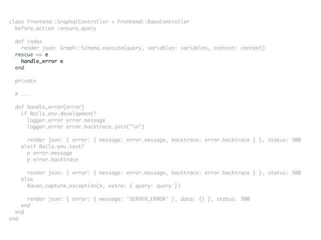 class Frontend::GraphqlController < Frontend::BaseController
before_action :ensure_query
def index
render json: Graph::Schema.execute(query, variables: variables, context: context)
rescue => e
handle_error e
end
private
# ...
def handle_error(error)
if Rails.env.development?
logger.error error.message
logger.error error.backtrace.join("\n")
render json: { error: { message: error.message, backtrace: error.backtrace } }, status: 500
elsif Rails.env.test?
p error.message
p error.backtrace
render json: { error: { message: error.message, backtrace: error.backtrace } }, status: 500
else
Raven.capture_exception(e, extra: { query: query })
render json: { error: { message: 'SERVER_ERROR' }, data: {} }, status: 500
end
end
end
