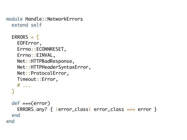 module Handle::NetworkErrors
extend self
ERRORS = [
EOFError,
Errno::ECONNRESET,
Errno::EINVAL,
Net::HTTPBadResponse,
Net::HTTPHeaderSyntaxError,
Net::ProtocolError,
Timeout::Error,
# ...
]
def ===(error)
ERRORS.any? { |error_class| error_class === error }
end
end
