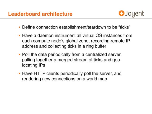 Leaderboard architecture
• Deﬁne connection establishment/teardown to be “ticks”
• Have a daemon instrument all virtual OS instances from
each compute nodeʼs global zone, recording remote IP
address and collecting ticks in a ring buffer
• Poll the data periodically from a centralized server,
pulling together a merged stream of ticks and geo-
locating IPs
• Have HTTP clients periodically poll the server, and
rendering new connections on a world map
