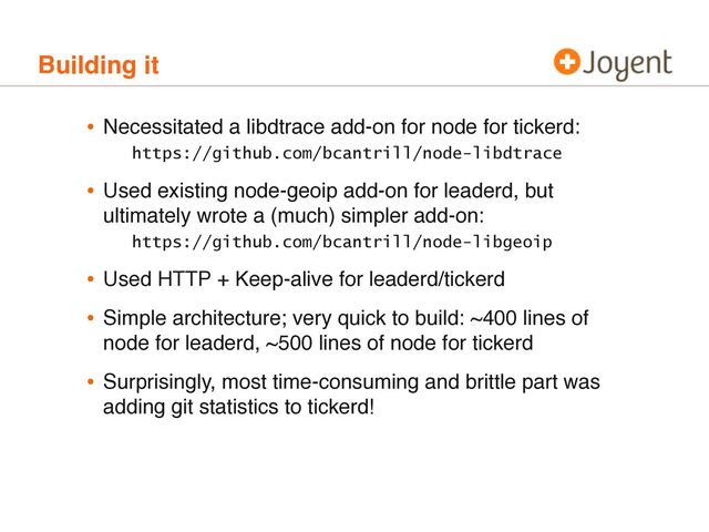 Building it
• Necessitated a libdtrace add-on for node for tickerd:
https://github.com/bcantrill/node-libdtrace
• Used existing node-geoip add-on for leaderd, but
ultimately wrote a (much) simpler add-on:
https://github.com/bcantrill/node-libgeoip
• Used HTTP + Keep-alive for leaderd/tickerd
• Simple architecture; very quick to build: ~400 lines of
node for leaderd, ~500 lines of node for tickerd
• Surprisingly, most time-consuming and brittle part was
adding git statistics to tickerd!
