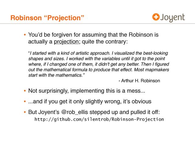 Robinson “Projection”
• Youʼd be forgiven for assuming that the Robinson is
actually a projection; quite the contrary:
“I started with a kind of artistic approach. I visualized the best-looking
shapes and sizes. I worked with the variables until it got to the point
where, if I changed one of them, it didn't get any better. Then I ﬁgured
out the mathematical formula to produce that effect. Most mapmakers
start with the mathematics.”
- Arthur H. Robinson
• Not surprisingly, implementing this is a mess...
• ...and if you get it only slightly wrong, itʼs obvious
• But Joyentʼs @rob_ellis stepped up and pulled it off:
http://github.com/silentrob/Robinson-Projection
