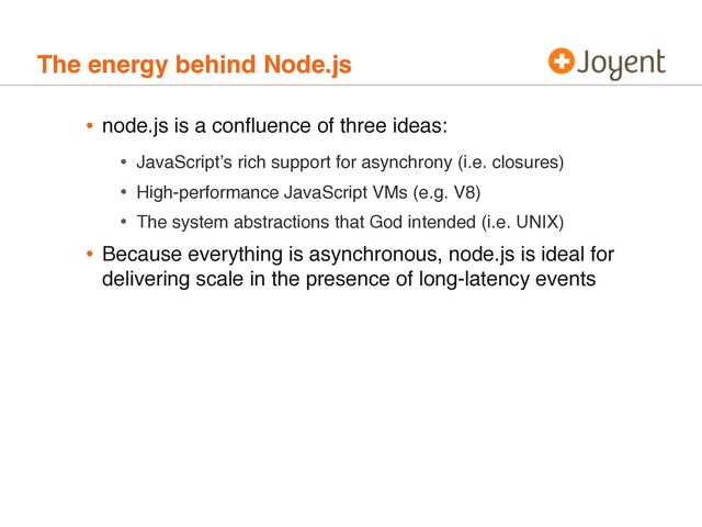 The energy behind Node.js
• node.js is a conﬂuence of three ideas:
• JavaScriptʼs rich support for asynchrony (i.e. closures)
• High-performance JavaScript VMs (e.g. V8)
• The system abstractions that God intended (i.e. UNIX)
• Because everything is asynchronous, node.js is ideal for
delivering scale in the presence of long-latency events
