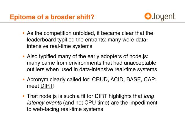 Epitome of a broader shift?
• As the competition unfolded, it became clear that the
leaderboard typiﬁed the entrants: many were data-
intensive real-time systems
• Also typiﬁed many of the early adopters of node.js:
many came from environments that had unacceptable
outliers when used in data-intensive real-time systems
• Acronym clearly called for; CRUD, ACID, BASE, CAP:
meet DIRT!
• That node.js is such a ﬁt for DIRT highlights that long
latency events (and not CPU time) are the impediment
to web-facing real-time systems
