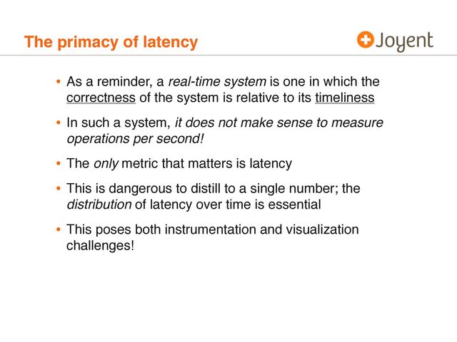 The primacy of latency
• As a reminder, a real-time system is one in which the
correctness of the system is relative to its timeliness
• In such a system, it does not make sense to measure
operations per second!
• The only metric that matters is latency
• This is dangerous to distill to a single number; the
distribution of latency over time is essential
• This poses both instrumentation and visualization
challenges!
