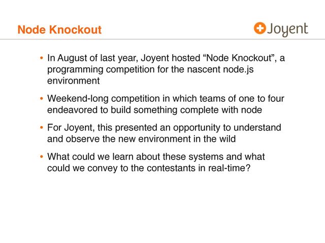 Node Knockout
• In August of last year, Joyent hosted “Node Knockout”, a
programming competition for the nascent node.js
environment
• Weekend-long competition in which teams of one to four
endeavored to build something complete with node
• For Joyent, this presented an opportunity to understand
and observe the new environment in the wild
• What could we learn about these systems and what
could we convey to the contestants in real-time?
