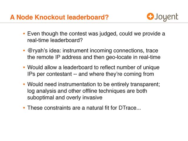 A Node Knockout leaderboard?
• Even though the contest was judged, could we provide a
real-time leaderboard?
• @ryahʼs idea: instrument incoming connections, trace
the remote IP address and then geo-locate in real-time
• Would allow a leaderboard to reﬂect number of unique
IPs per contestant -- and where theyʼre coming from
• Would need instrumentation to be entirely transparent;
log analysis and other ofﬂine techniques are both
suboptimal and overly invasive
• These constraints are a natural ﬁt for DTrace...
