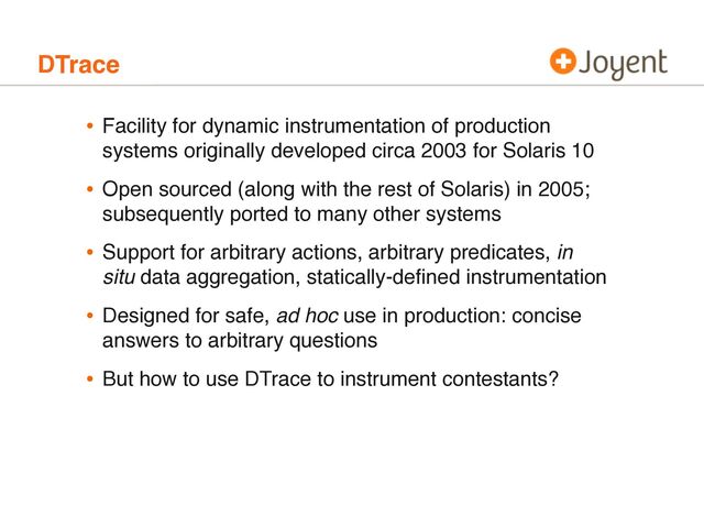 DTrace
• Facility for dynamic instrumentation of production
systems originally developed circa 2003 for Solaris 10
• Open sourced (along with the rest of Solaris) in 2005;
subsequently ported to many other systems
• Support for arbitrary actions, arbitrary predicates, in
situ data aggregation, statically-deﬁned instrumentation
• Designed for safe, ad hoc use in production: concise
answers to arbitrary questions
• But how to use DTrace to instrument contestants?
