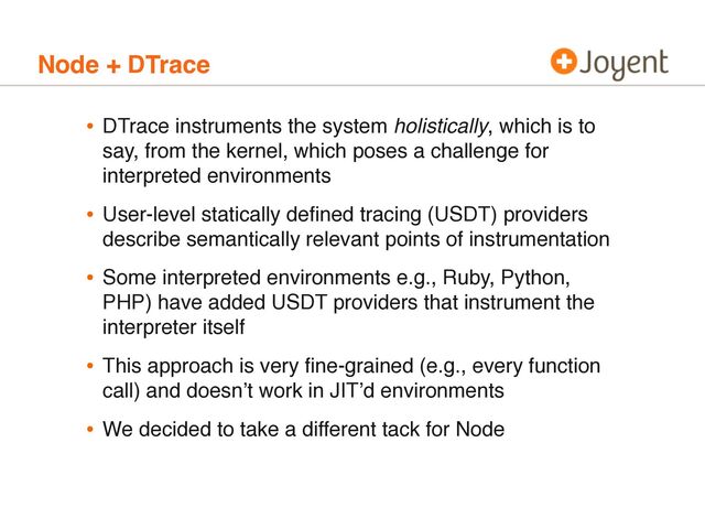 Node + DTrace
• DTrace instruments the system holistically, which is to
say, from the kernel, which poses a challenge for
interpreted environments
• User-level statically deﬁned tracing (USDT) providers
describe semantically relevant points of instrumentation
• Some interpreted environments e.g., Ruby, Python,
PHP) have added USDT providers that instrument the
interpreter itself
• This approach is very ﬁne-grained (e.g., every function
call) and doesnʼt work in JITʼd environments
• We decided to take a different tack for Node
