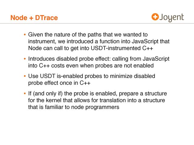 Node + DTrace
• Given the nature of the paths that we wanted to
instrument, we introduced a function into JavaScript that
Node can call to get into USDT-instrumented C++
• Introduces disabled probe effect: calling from JavaScript
into C++ costs even when probes are not enabled
• Use USDT is-enabled probes to minimize disabled
probe effect once in C++
• If (and only if) the probe is enabled, prepare a structure
for the kernel that allows for translation into a structure
that is familiar to node programmers
