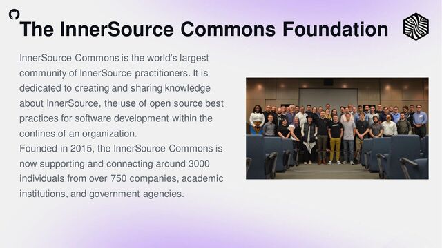 The InnerSource Commons Foundation
InnerSource Commons is the world's largest
community of InnerSource practitioners. It is
dedicated to creating and sharing knowledge
about InnerSource, the use of open source best
practices for software development within the
confines of an organization.
Founded in 2015, the InnerSource Commons is
now supporting and connecting around 3000
individuals from over 750 companies, academic
institutions, and government agencies.
