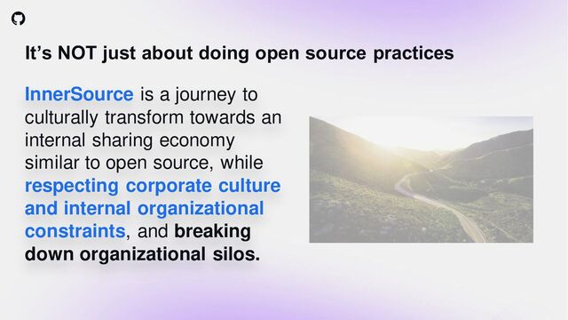 It’s NOT just about doing open source practices
InnerSource is a journey to
culturally transform towards an
internal sharing economy
similar to open source, while
respecting corporate culture
and internal organizational
constraints, and breaking
down organizational silos.
