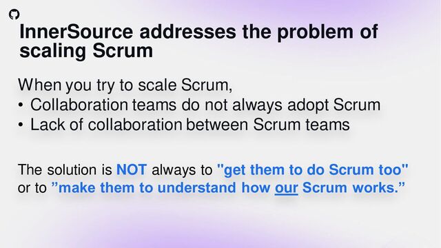 InnerSource addresses the problem of
scaling Scrum
When you try to scale Scrum,
• Collaboration teams do not always adopt Scrum
• Lack of collaboration between Scrum teams
The solution is NOT always to "get them to do Scrum too"
or to ”make them to understand how our Scrum works.”
