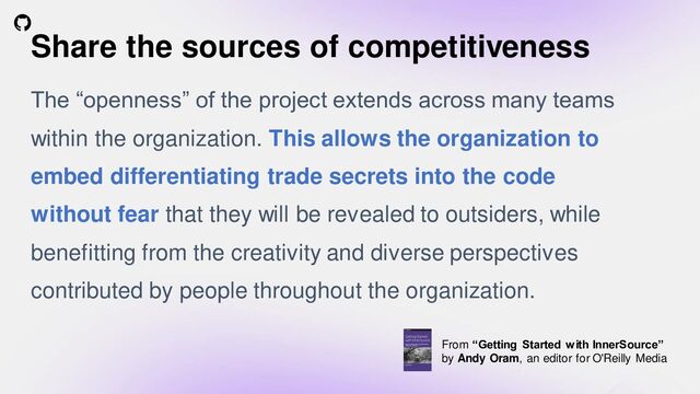 #InnerSource
aka.ms/iscslack #jp-general
Share the sources of competitiveness
The “openness” of the project extends across many teams
within the organization. This allows the organization to
embed differentiating trade secrets into the code
without fear that they will be revealed to outsiders, while
benefitting from the creativity and diverse perspectives
contributed by people throughout the organization.
From “Getting Started with InnerSource”
by Andy Oram, an editor for O'Reilly Media
