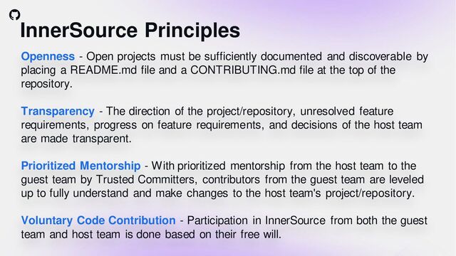 InnerSource Principles
Openness - Open projects must be sufficiently documented and discoverable by
placing a README.md file and a CONTRIBUTING.md file at the top of the
repository.
Transparency - The direction of the project/repository, unresolved feature
requirements, progress on feature requirements, and decisions of the host team
are made transparent.
Prioritized Mentorship - With prioritized mentorship from the host team to the
guest team by Trusted Committers, contributors from the guest team are leveled
up to fully understand and make changes to the host team's project/repository.
Voluntary Code Contribution - Participation in InnerSource from both the guest
team and host team is done based on their free will.
