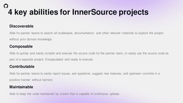 4 key abilities for InnerSource projects
Discoverable
Able for partner teams to search all codebases, documentation, and other relevant materials to explore the project
without prior domain knowledge
Composable
Able to quickly and easily compile and execute the source code for the partner team, or easily use the source code as
part of a separate project. Encapsulated and ready to execute.
Contributable
Able for partner teams to easily report issues, ask questions, suggest new features, and upstream commits in a
positive manner without barriers
Maintainable
Able to keep the code maintained by a team that is capable of continuous upkeep
