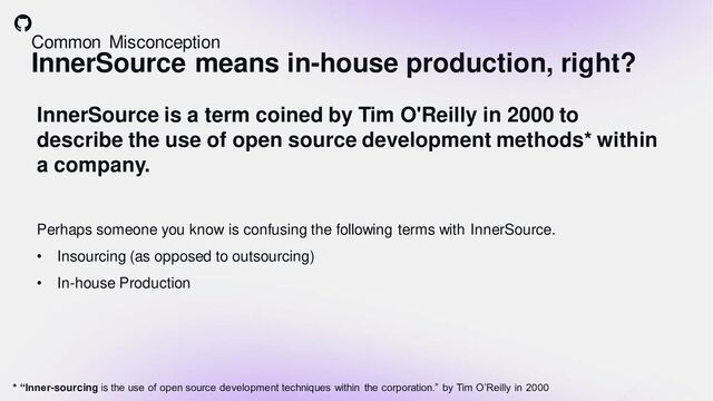 Common Misconception
InnerSource means in-house production, right?
InnerSource is a term coined by Tim O'Reilly in 2000 to
describe the use of open source development methods* within
a company.
Perhaps someone you know is confusing the following terms with InnerSource.
• Insourcing (as opposed to outsourcing)
• In-house Production
* “Inner-sourcing is the use of open source development techniques within the corporation.” by Tim O’Reilly in 2000
