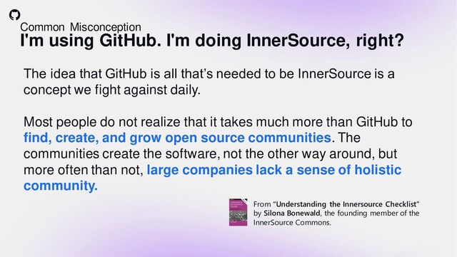 Common Misconception
I'm using GitHub. I'm doing InnerSource, right?
The idea that GitHub is all that’s needed to be InnerSource is a
concept we fight against daily.
Most people do not realize that it takes much more than GitHub to
find, create, and grow open source communities. The
communities create the software, not the other way around, but
more often than not, large companies lack a sense of holistic
community.
From “Understanding the Innersource Checklist”
by Silona Bonewald, the founding member of the
InnerSource Commons.
