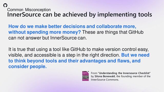 Common Misconception
InnerSource can be achieved by implementing tools
How do we make better decisions and collaborate more,
without spending more money? These are things that GitHub
can not answer but InnerSource can.
It is true that using a tool like GitHub to make version control easy,
visible, and accessible is a step in the right direction. But we need
to think beyond tools and their advantages and flaws, and
consider people.
From “Understanding the Innersource Checklist”
by Silona Bonewald, the founding member of the
InnerSource Commons.
