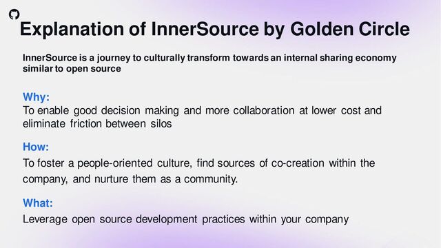 Explanation of InnerSource by Golden Circle
InnerSource is a journey to culturally transform towards an internal sharing economy
similar to open source
How:
To foster a people-oriented culture, find sources of co-creation within the
company, and nurture them as a community.
What:
Leverage open source development practices within your company
Why:
To enable good decision making and more collaboration at lower cost and
eliminate friction between silos
