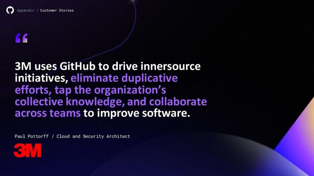 3M uses GitHub to drive innersource
initiatives, eliminate duplicative
efforts, tap the organization’s
collective knowledge, and collaborate
across teams to improve software.
“
Appendix / Customer Stories
Paul Pottorff / Cloud and Security Architect
