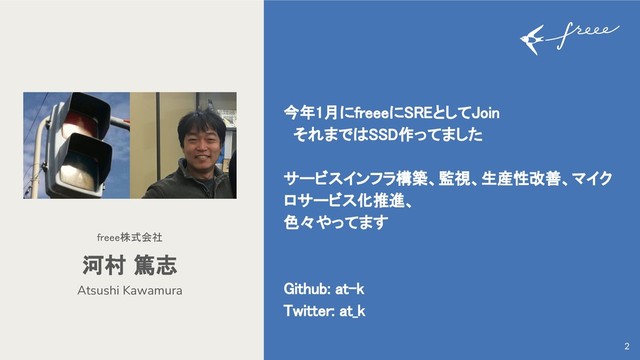 今年1月にfreeeにSREとしてJoin
それまではSSD作ってました
サービスインフラ構築、監視、生産性改善、マイク
ロサービス化推進、
色々やってます
Github: at-k
Twitter: at_k
Atsushi Kawamura
河村 篤志
freee株式会社
2
