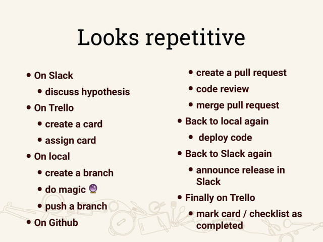 Looks repetitive
•On Slack
•discuss hypothesis
•On Trello
•create a card
•assign card
•On local
•create a branch
•do magic 
•push a branch
•On Github
• create a pull request
• code review
• merge pull request
• Back to local again
• deploy code
• Back to Slack again
• announce release in
Slack
• Finally on Trello
• mark card / checklist as
completed
