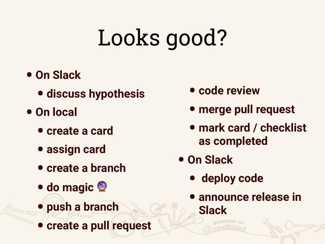 Looks good?
•On Slack
•discuss hypothesis
•On local
•create a card
•assign card
•create a branch
•do magic 
•push a branch
•create a pull request
•code review
•merge pull request
•mark card / checklist
as completed
•On Slack
• deploy code
•announce release in
Slack
