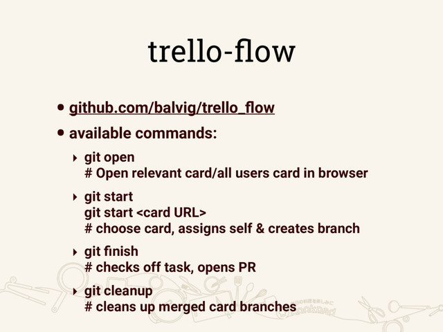 trello-ﬂow
•github.com/balvig/trello_ﬂow
•available commands:
‣ git open  
# Open relevant card/all users card in browser
‣ git start 
git start   
# choose card, assigns self & creates branch
‣ git ﬁnish  
# checks off task, opens PR
‣ git cleanup  
# cleans up merged card branches
