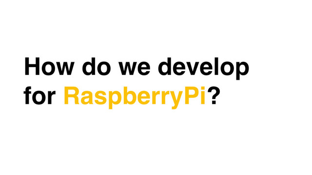 How do we develop
for RaspberryPi?
