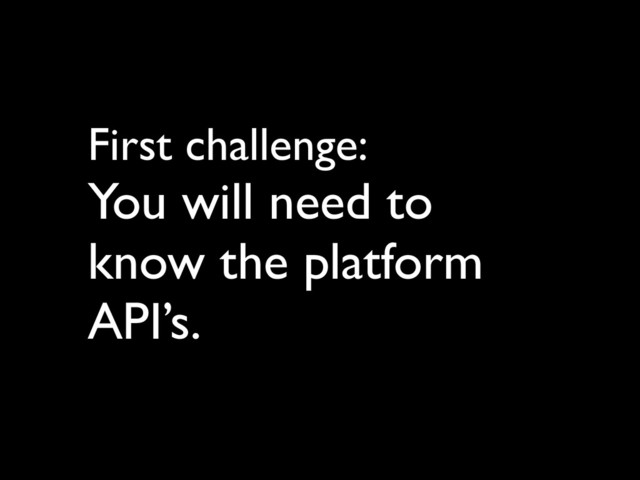 First challenge: 	

You will need to 	

know the platform
API’s.
