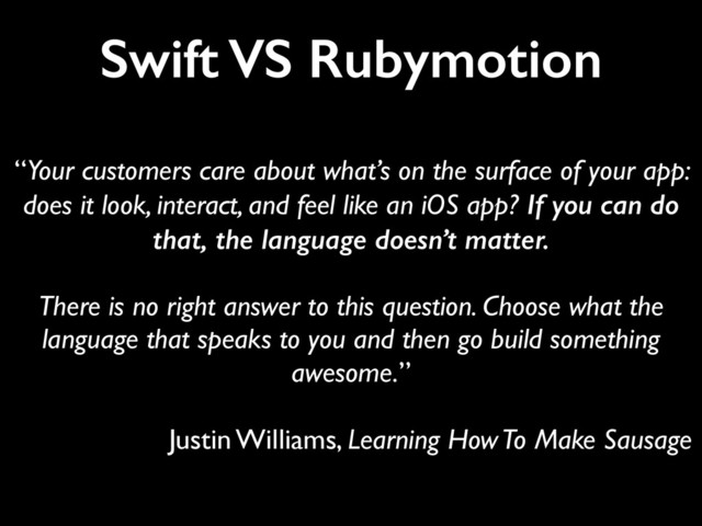 Swift VS Rubymotion
“Your customers care about what’s on the surface of your app:
does it look, interact, and feel like an iOS app? If you can do
that, the language doesn’t matter.	

!
There is no right answer to this question. Choose what the
language that speaks to you and then go build something
awesome.”	

!
Justin Williams, Learning How To Make Sausage
