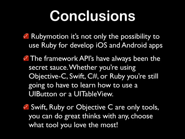 Conclusions
Rubymotion it’s not only the possibility to
use Ruby for develop iOS and Android apps	

The framework API’s have always been the
secret sauce. Whether you’re using
Objective-C, Swift, C#, or Ruby you’re still
going to have to learn how to use a
UIButton or a UITableView.	

Swift, Ruby or Objective C are only tools,
you can do great thinks with any, choose
what tool you love the most!
