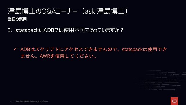 Copyright © 2020, Oracle and/or its affiliates.
64
津島博士のQ&Aコーナー（ask 津島博士）
当日の質問
3. statspackはADBでは使用不可であっていますか？
✓ ADBはスクリプトにアクセスできませんので、statspackは使用でき
ません。AWRを使用してください。
