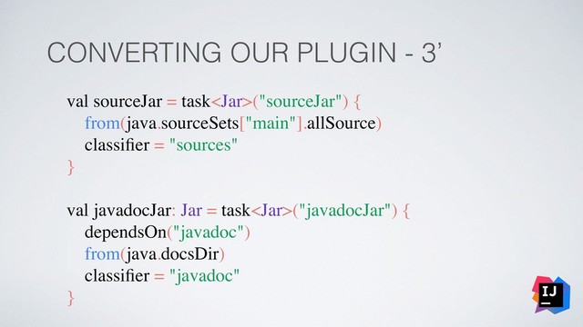 CONVERTING OUR PLUGIN - 3’
val sourceJar = task("sourceJar") {
from(java.sourceSets["main"].allSource)
classiﬁer = "sources"
}
val javadocJar: Jar = task("javadocJar") {
dependsOn("javadoc")
from(java.docsDir)
classiﬁer = "javadoc"
}
