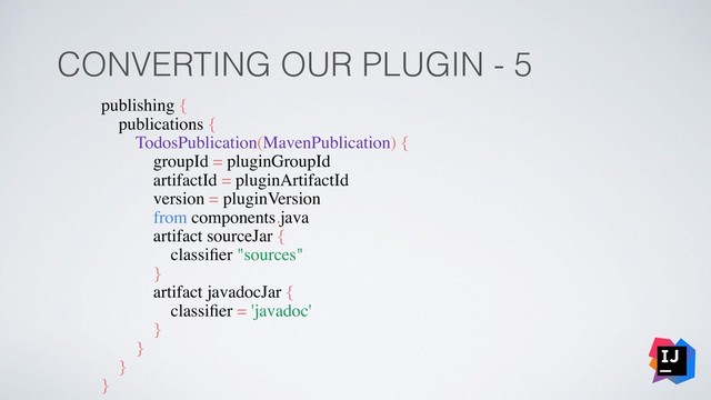 CONVERTING OUR PLUGIN - 5
publishing {
publications {
TodosPublication(MavenPublication) {
groupId = pluginGroupId
artifactId = pluginArtifactId
version = pluginVersion
from components.java
artifact sourceJar {
classiﬁer "sources"
}
artifact javadocJar {
classiﬁer = 'javadoc'
}
}
}
}
