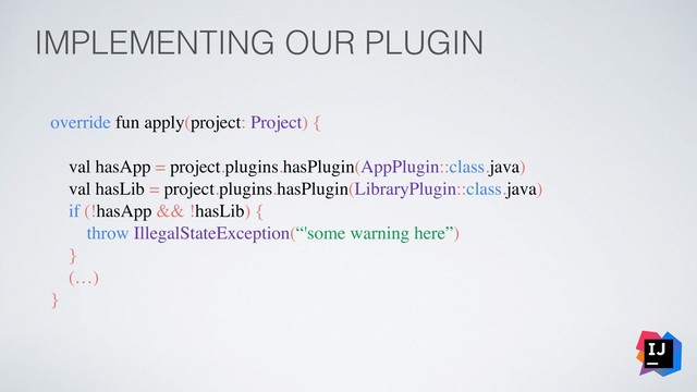 IMPLEMENTING OUR PLUGIN
override fun apply(project: Project) {
val hasApp = project.plugins.hasPlugin(AppPlugin::class.java)
val hasLib = project.plugins.hasPlugin(LibraryPlugin::class.java)
if (!hasApp && !hasLib) {
throw IllegalStateException(“'some warning here”)
}
(…)
}
