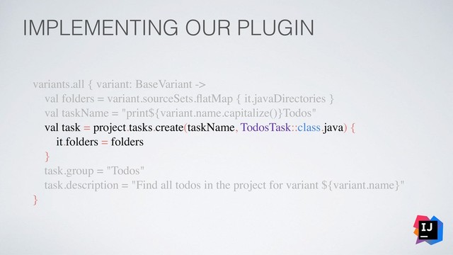 IMPLEMENTING OUR PLUGIN
variants.all { variant: BaseVariant ->
val folders = variant.sourceSets.ﬂatMap { it.javaDirectories }
val taskName = "print${variant.name.capitalize()}Todos"
val task = project.tasks.create(taskName, TodosTask::class.java) {
it.folders = folders
}
task.group = "Todos"
task.description = "Find all todos in the project for variant ${variant.name}"
}
