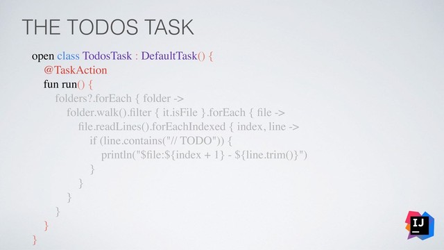 THE TODOS TASK
open class TodosTask : DefaultTask() {
@TaskAction
fun run() {
folders?.forEach { folder ->
folder.walk().ﬁlter { it.isFile }.forEach { ﬁle ->
ﬁle.readLines().forEachIndexed { index, line ->
if (line.contains("// TODO")) {
println("$ﬁle:${index + 1} - ${line.trim()}")
}
}
}
}
}
}
