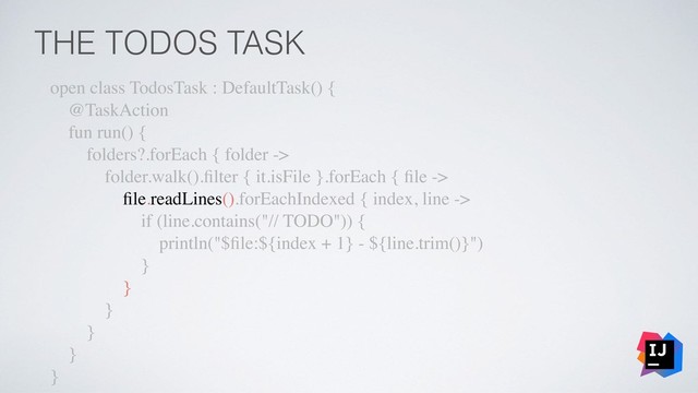THE TODOS TASK
open class TodosTask : DefaultTask() {
@TaskAction
fun run() {
folders?.forEach { folder ->
folder.walk().ﬁlter { it.isFile }.forEach { ﬁle ->
ﬁle.readLines().forEachIndexed { index, line ->
if (line.contains("// TODO")) {
println("$ﬁle:${index + 1} - ${line.trim()}")
}
}
}
}
}
}
