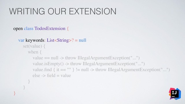 WRITING OUR EXTENSION
open class TodosExtension {
var keywords: List? = null
set(value) {
when {
value == null -> throw IllegalArgumentException("...")
value.isEmpty() -> throw IllegalArgumentException("...")
value.ﬁnd { it == "" } != null -> throw IllegalArgumentException("...")
else -> ﬁeld = value
}
}
}
