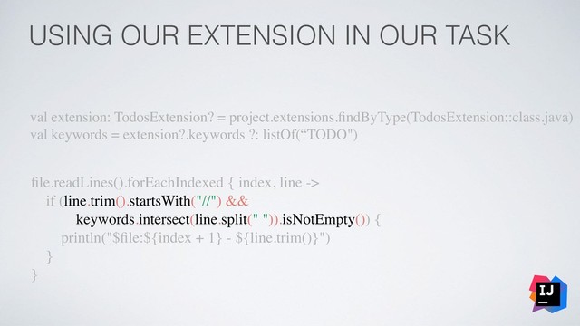 USING OUR EXTENSION IN OUR TASK
val extension: TodosExtension? = project.extensions.ﬁndByType(TodosExtension::class.java)
val keywords = extension?.keywords ?: listOf(“TODO")
ﬁle.readLines().forEachIndexed { index, line ->
if (line.trim().startsWith("//") &&
keywords.intersect(line.split(" ")).isNotEmpty()) {
println("$ﬁle:${index + 1} - ${line.trim()}")
}
}
