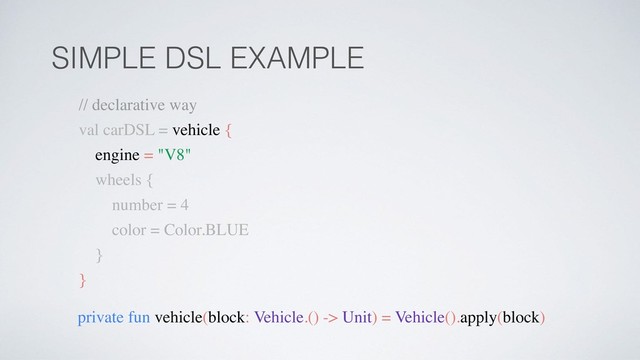 SIMPLE DSL EXAMPLE
private fun vehicle(block: Vehicle.() -> Unit) = Vehicle().apply(block)
// declarative way
val carDSL = vehicle {
engine = "V8"
wheels {
number = 4
color = Color.BLUE
}
}
SIMPLE DSL EXAMPLE
