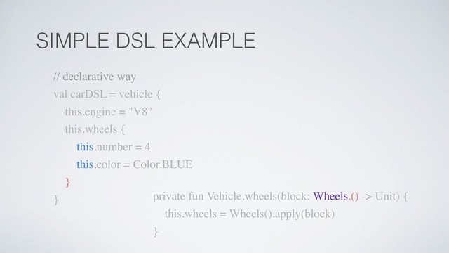 SIMPLE DSL EXAMPLE
private fun Vehicle.wheels(block: Wheels.() -> Unit) {
this.wheels = Wheels().apply(block)
}
// declarative way
val carDSL = vehicle {
this.engine = "V8"
this.wheels {
this.number = 4
this.color = Color.BLUE
}
}
