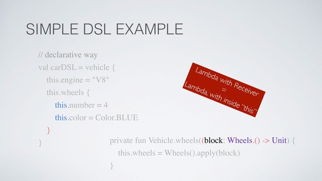 SIMPLE DSL EXAMPLE
private fun Vehicle.wheels((block: Wheels.() -> Unit) {
this.wheels = Wheels().apply(block)
}
// declarative way
val carDSL = vehicle {
this.engine = "V8"
this.wheels {
this.number = 4
this.color = Color.BLUE
}
}
Lambda with Receiver
=
Lambda, with inside “this”
