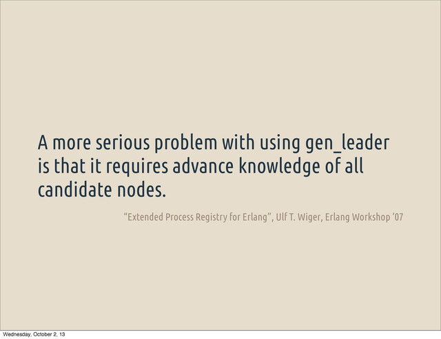 A more serious problem with using gen_leader
is that it requires advance knowledge of all
candidate nodes.
“Extended Process Registry for Erlang”, Ulf T. Wiger, Erlang Workshop ’07
Wednesday, October 2, 13
