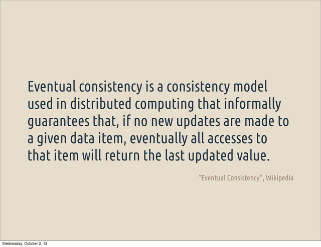 Eventual consistency is a consistency model
used in distributed computing that informally
guarantees that, if no new updates are made to
a given data item, eventually all accesses to
that item will return the last updated value.
“Eventual Consistency”, Wikipedia
Wednesday, October 2, 13
