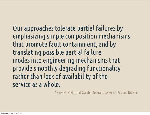 Our approaches tolerate partial failures by
emphasizing simple composition mechanisms
that promote fault containment, and by
translating possible partial failure
modes into engineering mechanisms that
provide smoothly degrading functionality
rather than lack of availability of the
service as a whole.
“Harvest, Yield, and Scalable Tolerant Systems”, Fox and Brewer
Wednesday, October 2, 13
