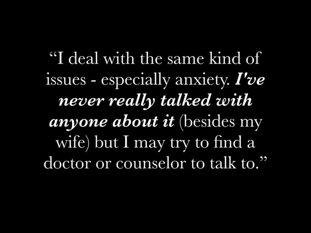 “I deal with the same kind of
issues - especially anxiety. I've
never really talked with
anyone about it (besides my
wife) but I may try to ﬁnd a
doctor or counselor to talk to.”

