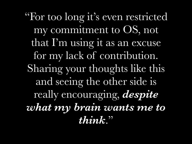 “For too long it’s even restricted
my commitment to OS, not
that I’m using it as an excuse
for my lack of contribution.
Sharing your thoughts like this
and seeing the other side is
really encouraging, despite
what my brain wants me to
think.”
