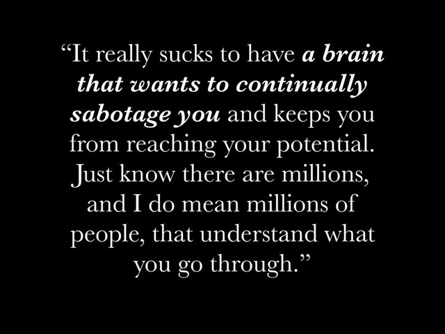 “It really sucks to have a brain
that wants to continually
sabotage you and keeps you
from reaching your potential.
Just know there are millions,
and I do mean millions of
people, that understand what
you go through.”
